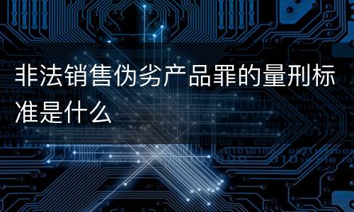 非法销售伪劣产品罪的量刑标准是什么