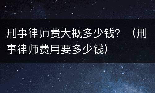 刑事律师费大概多少钱？（刑事律师费用要多少钱）
