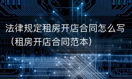 法律规定租房开店合同怎么写（租房开店合同范本）
