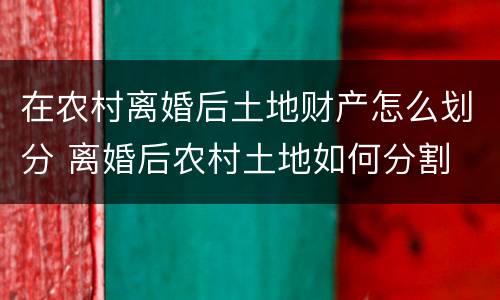 在农村离婚后土地财产怎么划分 离婚后农村土地如何分割