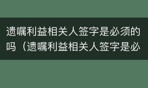 遗嘱利益相关人签字是必须的吗（遗嘱利益相关人签字是必须的吗）