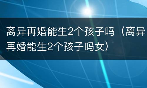 离异再婚能生2个孩子吗（离异再婚能生2个孩子吗女）