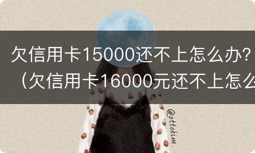 欠信用卡15000还不上怎么办？（欠信用卡16000元还不上怎么办）