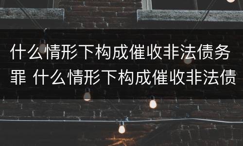 什么情形下构成催收非法债务罪 什么情形下构成催收非法债务罪行为