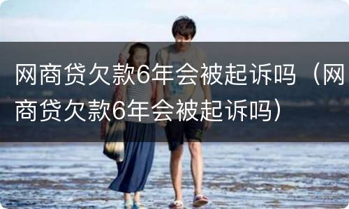 网商贷欠款6年会被起诉吗（网商贷欠款6年会被起诉吗）