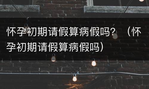 怀孕初期请假算病假吗？（怀孕初期请假算病假吗）