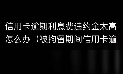信用卡逾期利息费违约金太高怎么办（被拘留期间信用卡逾期的利息违约金）