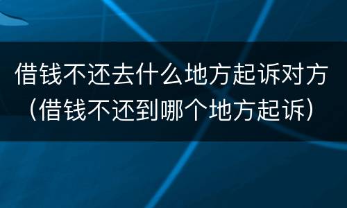 借钱不还去什么地方起诉对方（借钱不还到哪个地方起诉）