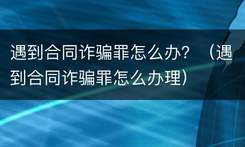 遇到合同诈骗罪怎么办？（遇到合同诈骗罪怎么办理）