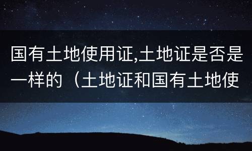国有土地使用证,土地证是否是一样的（土地证和国有土地使用证一样吗）