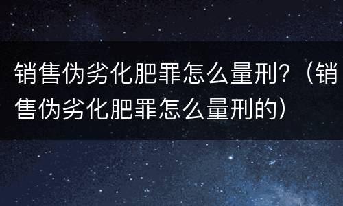 销售伪劣化肥罪怎么量刑?（销售伪劣化肥罪怎么量刑的）