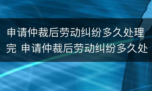 申请仲裁后劳动纠纷多久处理完 申请仲裁后劳动纠纷多久处理完啊