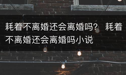 耗着不离婚还会离婚吗？ 耗着不离婚还会离婚吗小说