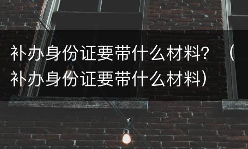 补办身份证要带什么材料？（补办身份证要带什么材料）