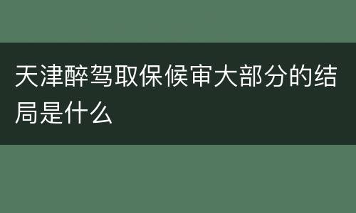 天津醉驾取保候审大部分的结局是什么