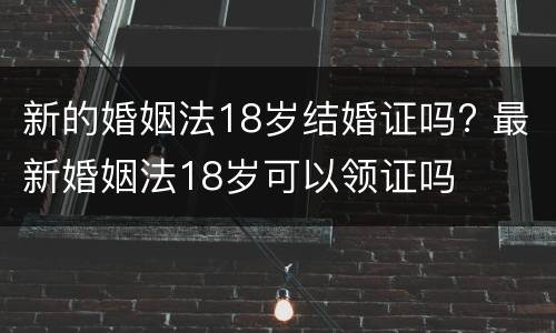新的婚姻法18岁结婚证吗? 最新婚姻法18岁可以领证吗