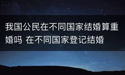 我国公民在不同国家结婚算重婚吗 在不同国家登记结婚