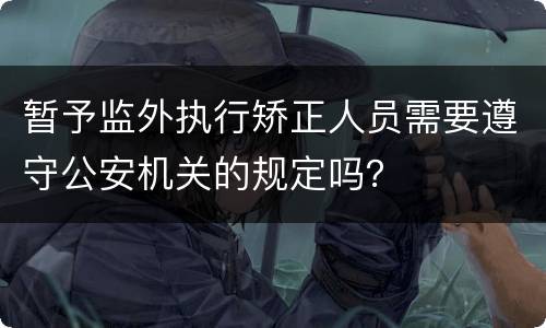 暂予监外执行矫正人员需要遵守公安机关的规定吗？