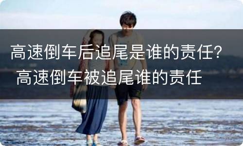高速倒车后追尾是谁的责任？ 高速倒车被追尾谁的责任