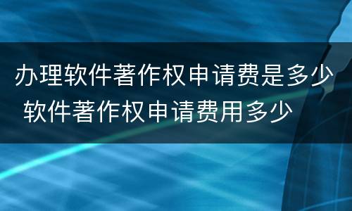 办理软件著作权申请费是多少 软件著作权申请费用多少