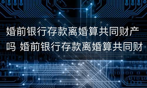 婚前银行存款离婚算共同财产吗 婚前银行存款离婚算共同财产吗知乎