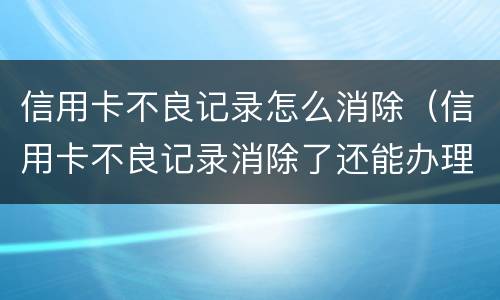 信用卡不良记录怎么消除（信用卡不良记录消除了还能办理吗）
