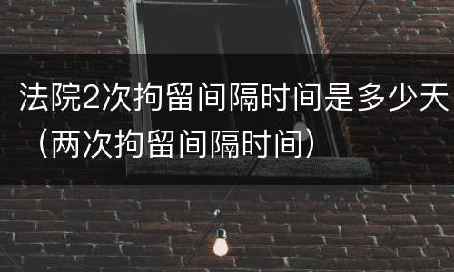 法院2次拘留间隔时间是多少天（两次拘留间隔时间）