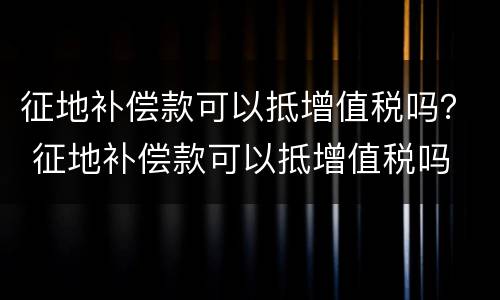 征地补偿款可以抵增值税吗？ 征地补偿款可以抵增值税吗
