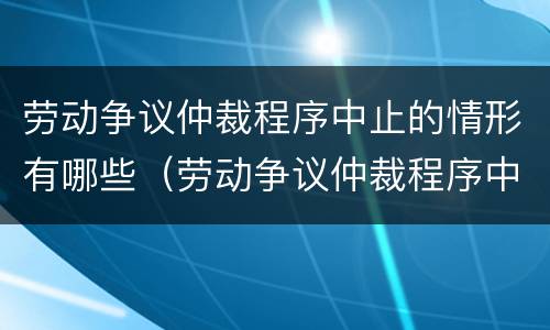 劳动争议仲裁程序中止的情形有哪些（劳动争议仲裁程序中止的情形有哪些呢）