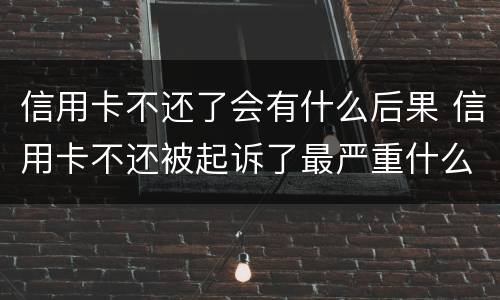 信用卡不还了会有什么后果 信用卡不还被起诉了最严重什么后果