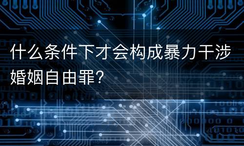 什么条件下才会构成暴力干涉婚姻自由罪?