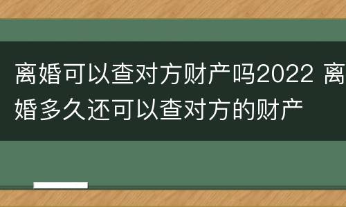 离婚可以查对方财产吗2022 离婚多久还可以查对方的财产