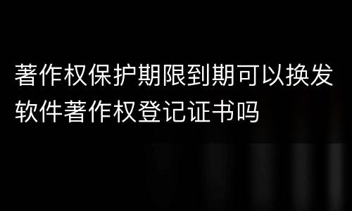 著作权保护期限到期可以换发软件著作权登记证书吗