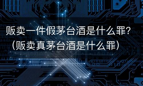 贩卖一件假茅台酒是什么罪？（贩卖真茅台酒是什么罪）