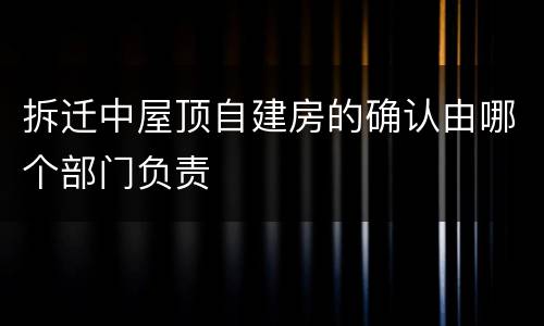 拆迁中屋顶自建房的确认由哪个部门负责