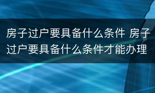 房子过户要具备什么条件 房子过户要具备什么条件才能办理