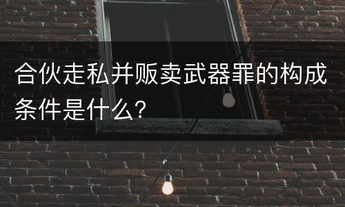 合伙走私并贩卖武器罪的构成条件是什么？