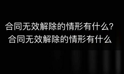 合同无效解除的情形有什么？ 合同无效解除的情形有什么
