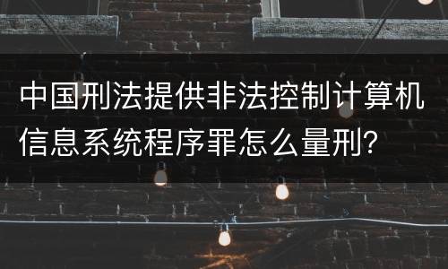 中国刑法提供非法控制计算机信息系统程序罪怎么量刑？