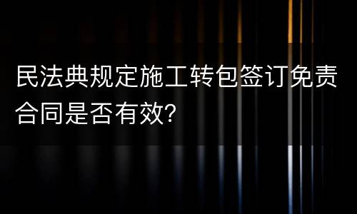 民法典规定施工转包签订免责合同是否有效？
