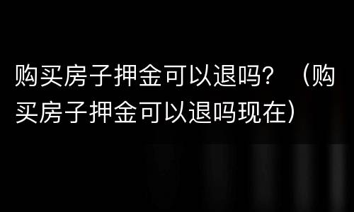 购买房子押金可以退吗？（购买房子押金可以退吗现在）