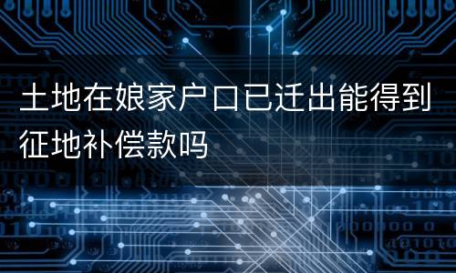 土地在娘家户口已迁出能得到征地补偿款吗