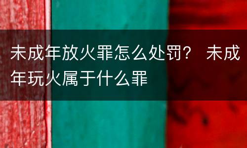 未成年放火罪怎么处罚？ 未成年玩火属于什么罪