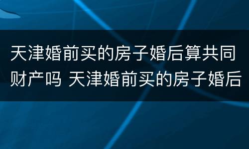 天津婚前买的房子婚后算共同财产吗 天津婚前买的房子婚后算共同财产吗知乎