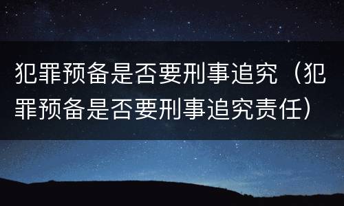 犯罪预备是否要刑事追究（犯罪预备是否要刑事追究责任）