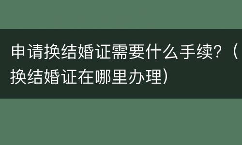 申请换结婚证需要什么手续?（换结婚证在哪里办理）