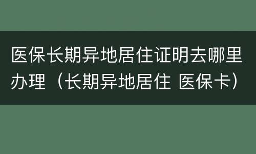 医保长期异地居住证明去哪里办理（长期异地居住 医保卡）