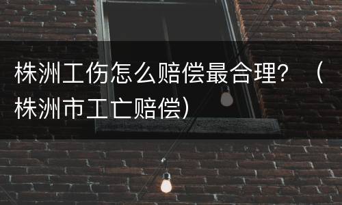株洲工伤怎么赔偿最合理？（株洲市工亡赔偿）