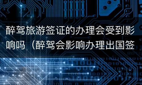 醉驾旅游签证的办理会受到影响吗（醉驾会影响办理出国签证吗）