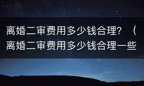 离婚二审费用多少钱合理？（离婚二审费用多少钱合理一些）